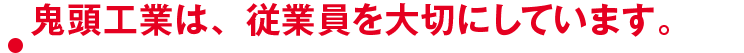 鬼頭工業は、従業員を大切にしています。